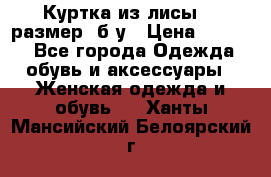 Куртка из лисы 46 размер  б/у › Цена ­ 4 500 - Все города Одежда, обувь и аксессуары » Женская одежда и обувь   . Ханты-Мансийский,Белоярский г.